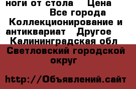 ноги от стола. › Цена ­ 12 000 - Все города Коллекционирование и антиквариат » Другое   . Калининградская обл.,Светловский городской округ 